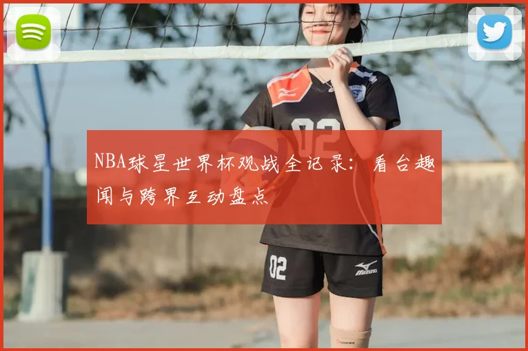NBA球星世界杯观战全记录:看台趣闻与跨界互动盘点