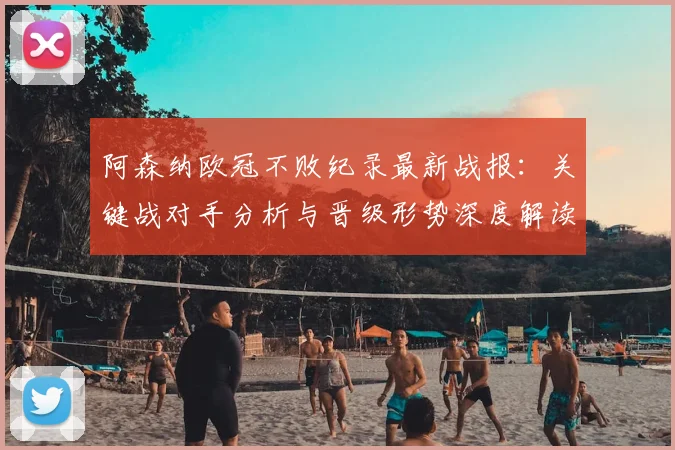阿森纳欧冠不败纪录最新战报：关键战对手分析与晋级形势深度解读