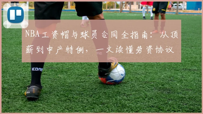NBA工资帽与球员合同全指南：从顶薪到中产特例，一文读懂劳资协议核心规则