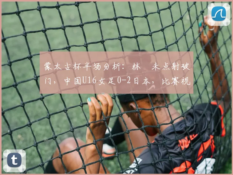 蒙太古杯半场分析：林祐未点射破门，中国U16女足0-2日本，比赛视频回顾与战术解读