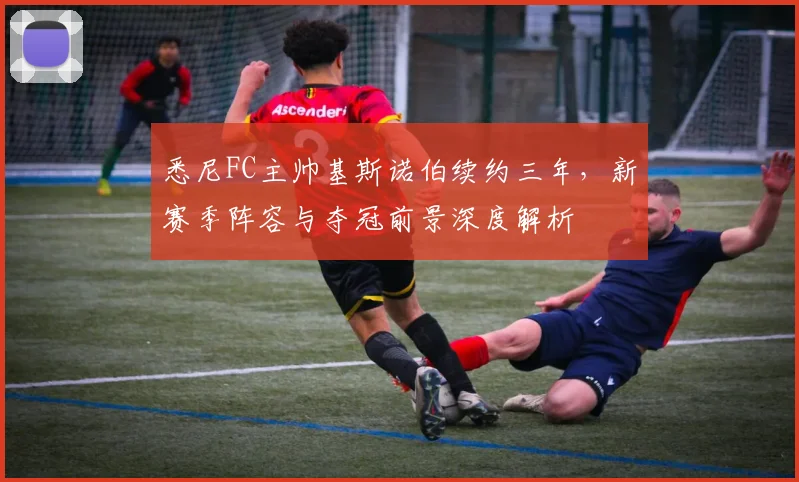 悉尼FC主帅基斯诺伯续约三年，新赛季阵容与夺冠前景深度解析