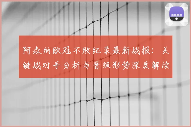 阿森纳欧冠不败纪录最新战报:关键战对手分析与晋级形势深度解读