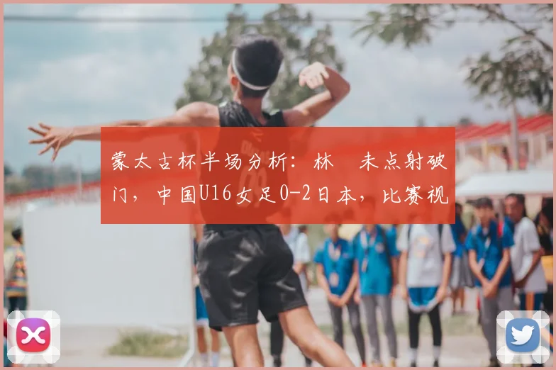 蒙太古杯半场分析:林祐未点射破门,中国U16女足0-2日本,比赛视频回顾与战术解读